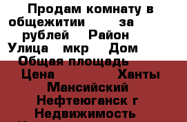 Продам комнату в общежитии  9-11 за 700 000 рублей  › Район ­ 9 › Улица ­ мкр  › Дом ­ 11 › Общая площадь ­ 10 › Цена ­ 700 000 - Ханты-Мансийский, Нефтеюганск г. Недвижимость » Квартиры продажа   